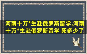 河南十万*
生赴俄罗斯留学,河南十万*
生赴俄罗斯留学 死多少了